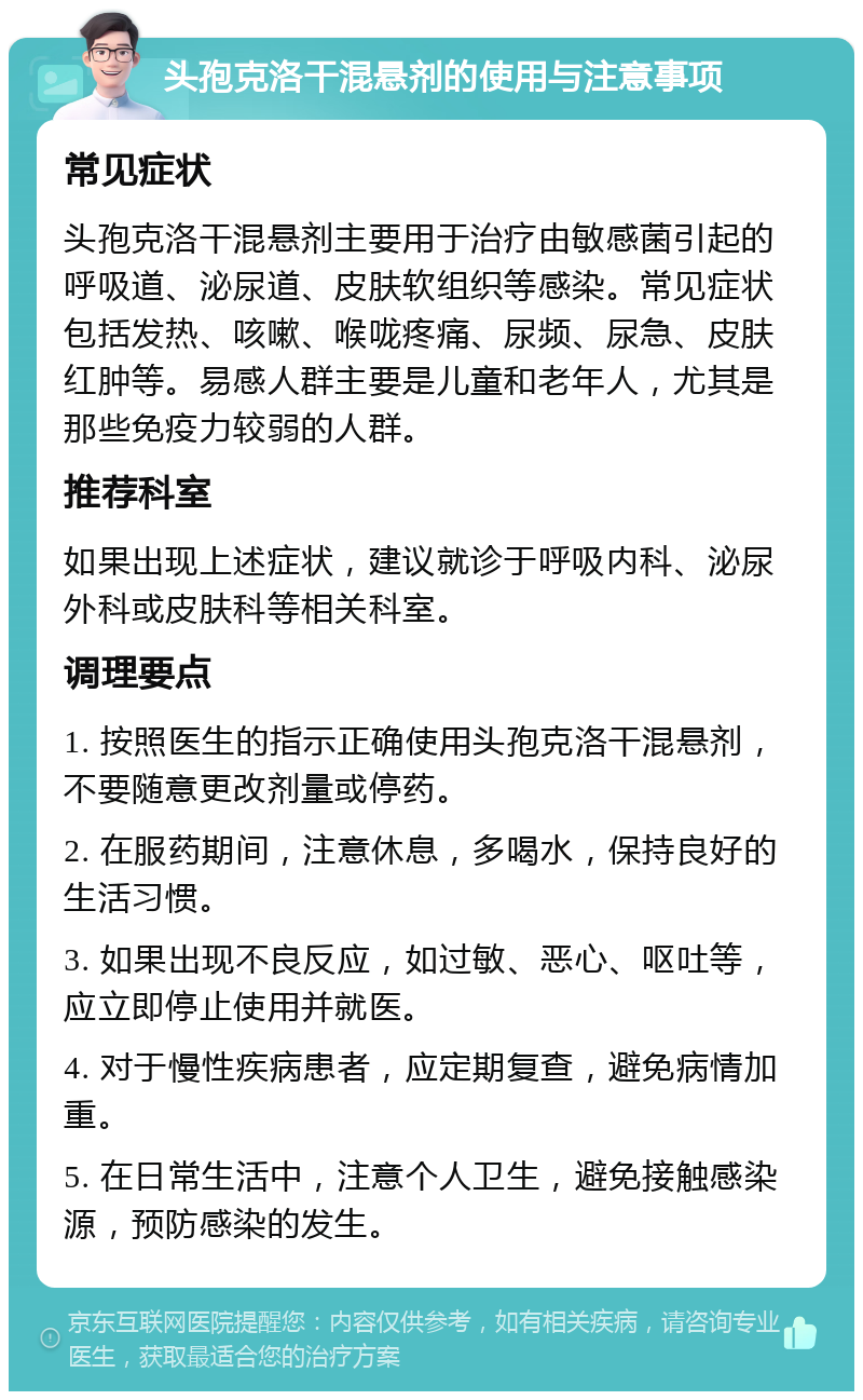 头孢克洛干混悬剂的使用与注意事项 常见症状 头孢克洛干混悬剂主要用于治疗由敏感菌引起的呼吸道、泌尿道、皮肤软组织等感染。常见症状包括发热、咳嗽、喉咙疼痛、尿频、尿急、皮肤红肿等。易感人群主要是儿童和老年人，尤其是那些免疫力较弱的人群。 推荐科室 如果出现上述症状，建议就诊于呼吸内科、泌尿外科或皮肤科等相关科室。 调理要点 1. 按照医生的指示正确使用头孢克洛干混悬剂，不要随意更改剂量或停药。 2. 在服药期间，注意休息，多喝水，保持良好的生活习惯。 3. 如果出现不良反应，如过敏、恶心、呕吐等，应立即停止使用并就医。 4. 对于慢性疾病患者，应定期复查，避免病情加重。 5. 在日常生活中，注意个人卫生，避免接触感染源，预防感染的发生。