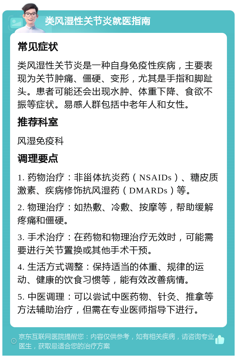 类风湿性关节炎就医指南 常见症状 类风湿性关节炎是一种自身免疫性疾病，主要表现为关节肿痛、僵硬、变形，尤其是手指和脚趾头。患者可能还会出现水肿、体重下降、食欲不振等症状。易感人群包括中老年人和女性。 推荐科室 风湿免疫科 调理要点 1. 药物治疗：非甾体抗炎药（NSAIDs）、糖皮质激素、疾病修饰抗风湿药（DMARDs）等。 2. 物理治疗：如热敷、冷敷、按摩等，帮助缓解疼痛和僵硬。 3. 手术治疗：在药物和物理治疗无效时，可能需要进行关节置换或其他手术干预。 4. 生活方式调整：保持适当的体重、规律的运动、健康的饮食习惯等，能有效改善病情。 5. 中医调理：可以尝试中医药物、针灸、推拿等方法辅助治疗，但需在专业医师指导下进行。