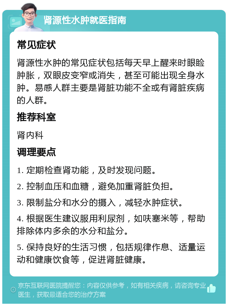 肾源性水肿就医指南 常见症状 肾源性水肿的常见症状包括每天早上醒来时眼睑肿胀，双眼皮变窄或消失，甚至可能出现全身水肿。易感人群主要是肾脏功能不全或有肾脏疾病的人群。 推荐科室 肾内科 调理要点 1. 定期检查肾功能，及时发现问题。 2. 控制血压和血糖，避免加重肾脏负担。 3. 限制盐分和水分的摄入，减轻水肿症状。 4. 根据医生建议服用利尿剂，如呋塞米等，帮助排除体内多余的水分和盐分。 5. 保持良好的生活习惯，包括规律作息、适量运动和健康饮食等，促进肾脏健康。