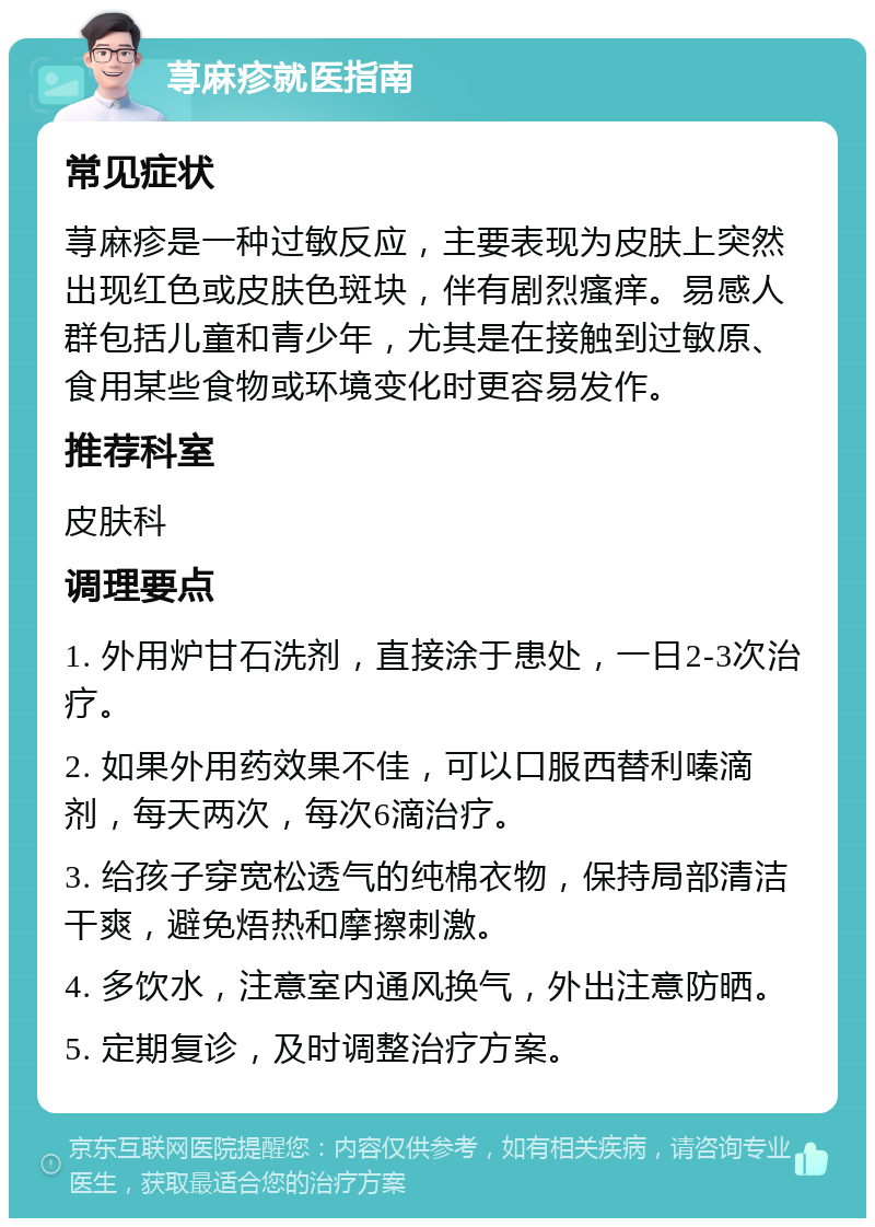 荨麻疹就医指南 常见症状 荨麻疹是一种过敏反应，主要表现为皮肤上突然出现红色或皮肤色斑块，伴有剧烈瘙痒。易感人群包括儿童和青少年，尤其是在接触到过敏原、食用某些食物或环境变化时更容易发作。 推荐科室 皮肤科 调理要点 1. 外用炉甘石洗剂，直接涂于患处，一日2-3次治疗。 2. 如果外用药效果不佳，可以口服西替利嗪滴剂，每天两次，每次6滴治疗。 3. 给孩子穿宽松透气的纯棉衣物，保持局部清洁干爽，避免焐热和摩擦刺激。 4. 多饮水，注意室内通风换气，外出注意防晒。 5. 定期复诊，及时调整治疗方案。