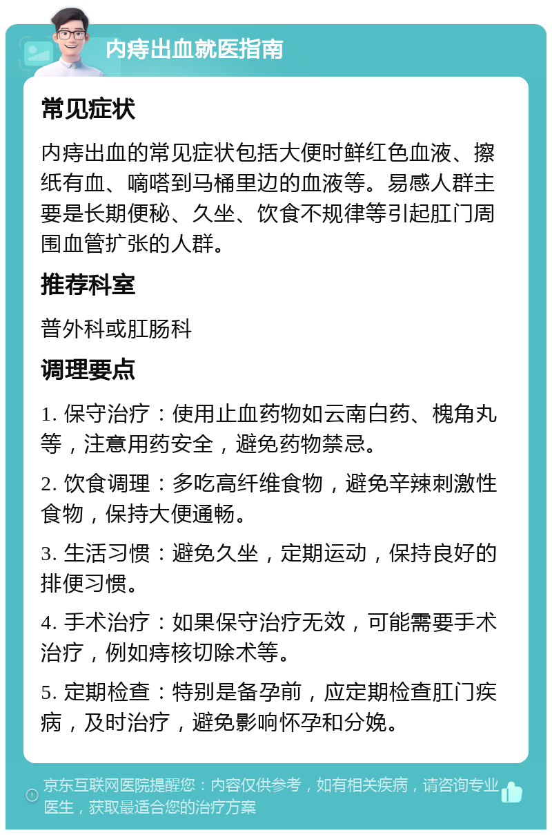 内痔出血就医指南 常见症状 内痔出血的常见症状包括大便时鲜红色血液、擦纸有血、嘀嗒到马桶里边的血液等。易感人群主要是长期便秘、久坐、饮食不规律等引起肛门周围血管扩张的人群。 推荐科室 普外科或肛肠科 调理要点 1. 保守治疗：使用止血药物如云南白药、槐角丸等，注意用药安全，避免药物禁忌。 2. 饮食调理：多吃高纤维食物，避免辛辣刺激性食物，保持大便通畅。 3. 生活习惯：避免久坐，定期运动，保持良好的排便习惯。 4. 手术治疗：如果保守治疗无效，可能需要手术治疗，例如痔核切除术等。 5. 定期检查：特别是备孕前，应定期检查肛门疾病，及时治疗，避免影响怀孕和分娩。