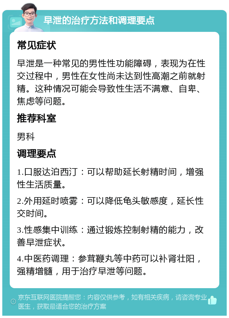 早泄的治疗方法和调理要点 常见症状 早泄是一种常见的男性性功能障碍，表现为在性交过程中，男性在女性尚未达到性高潮之前就射精。这种情况可能会导致性生活不满意、自卑、焦虑等问题。 推荐科室 男科 调理要点 1.口服达泊西汀：可以帮助延长射精时间，增强性生活质量。 2.外用延时喷雾：可以降低龟头敏感度，延长性交时间。 3.性感集中训练：通过锻炼控制射精的能力，改善早泄症状。 4.中医药调理：参茸鞭丸等中药可以补肾壮阳，强精增髓，用于治疗早泄等问题。