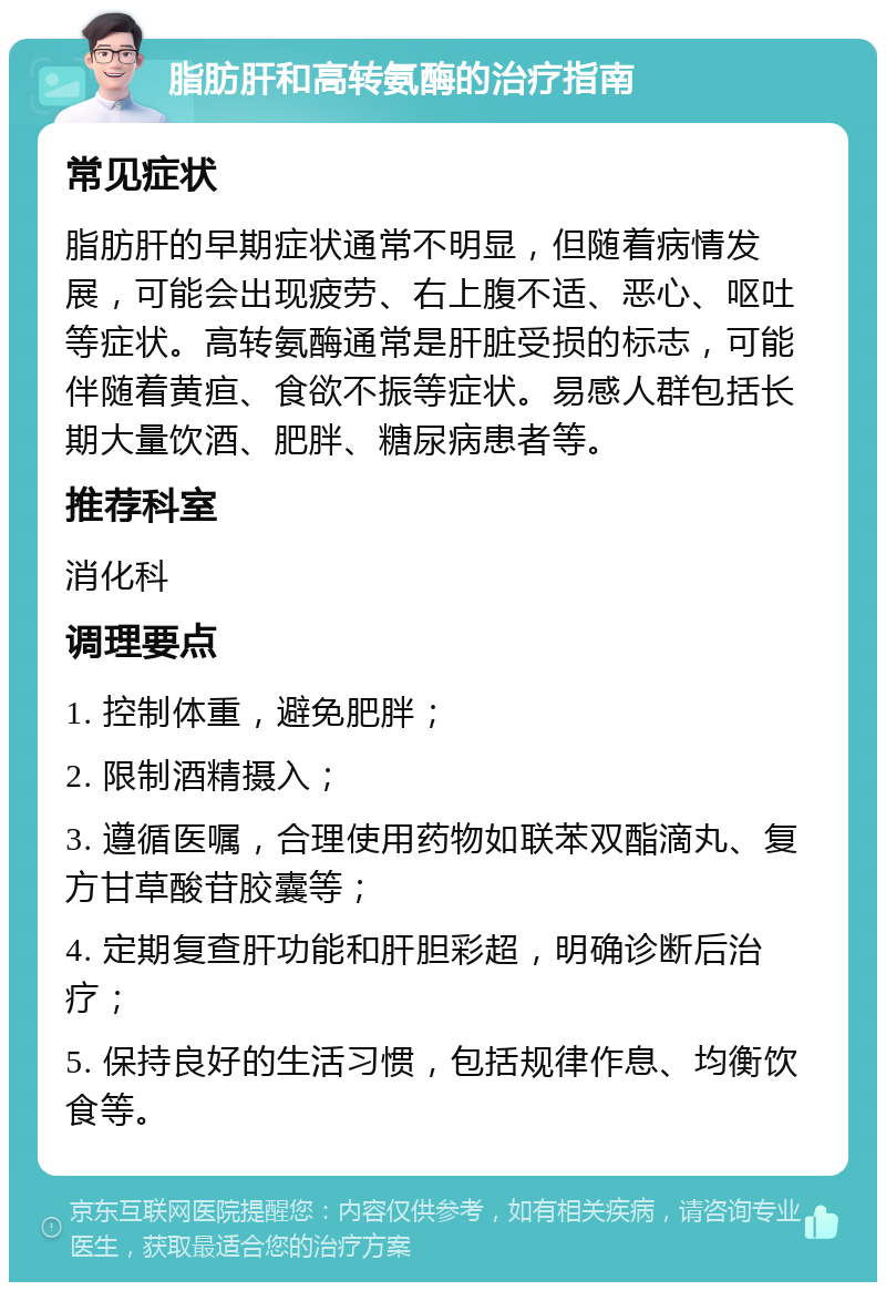 脂肪肝和高转氨酶的治疗指南 常见症状 脂肪肝的早期症状通常不明显，但随着病情发展，可能会出现疲劳、右上腹不适、恶心、呕吐等症状。高转氨酶通常是肝脏受损的标志，可能伴随着黄疸、食欲不振等症状。易感人群包括长期大量饮酒、肥胖、糖尿病患者等。 推荐科室 消化科 调理要点 1. 控制体重，避免肥胖； 2. 限制酒精摄入； 3. 遵循医嘱，合理使用药物如联苯双酯滴丸、复方甘草酸苷胶囊等； 4. 定期复查肝功能和肝胆彩超，明确诊断后治疗； 5. 保持良好的生活习惯，包括规律作息、均衡饮食等。