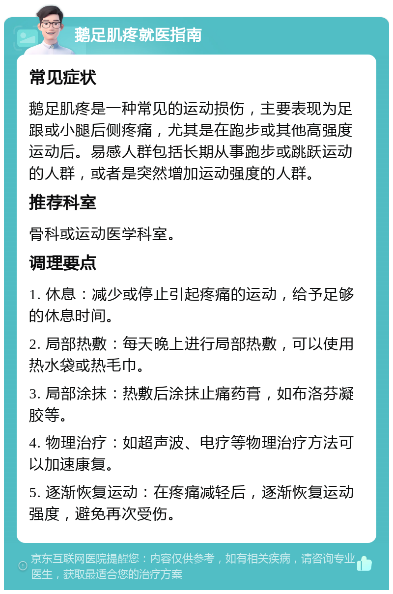 鹅足肌疼就医指南 常见症状 鹅足肌疼是一种常见的运动损伤，主要表现为足跟或小腿后侧疼痛，尤其是在跑步或其他高强度运动后。易感人群包括长期从事跑步或跳跃运动的人群，或者是突然增加运动强度的人群。 推荐科室 骨科或运动医学科室。 调理要点 1. 休息：减少或停止引起疼痛的运动，给予足够的休息时间。 2. 局部热敷：每天晚上进行局部热敷，可以使用热水袋或热毛巾。 3. 局部涂抹：热敷后涂抹止痛药膏，如布洛芬凝胶等。 4. 物理治疗：如超声波、电疗等物理治疗方法可以加速康复。 5. 逐渐恢复运动：在疼痛减轻后，逐渐恢复运动强度，避免再次受伤。