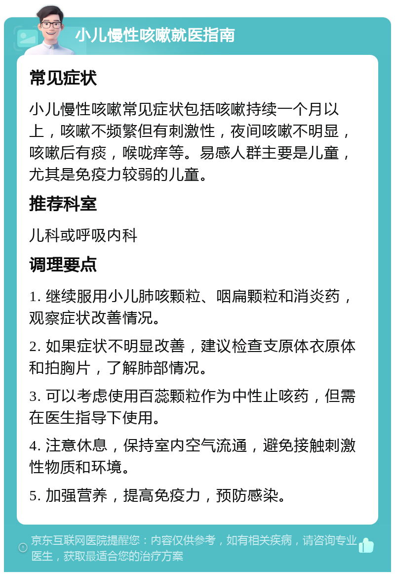 小儿慢性咳嗽就医指南 常见症状 小儿慢性咳嗽常见症状包括咳嗽持续一个月以上，咳嗽不频繁但有刺激性，夜间咳嗽不明显，咳嗽后有痰，喉咙痒等。易感人群主要是儿童，尤其是免疫力较弱的儿童。 推荐科室 儿科或呼吸内科 调理要点 1. 继续服用小儿肺咳颗粒、咽扁颗粒和消炎药，观察症状改善情况。 2. 如果症状不明显改善，建议检查支原体衣原体和拍胸片，了解肺部情况。 3. 可以考虑使用百蕊颗粒作为中性止咳药，但需在医生指导下使用。 4. 注意休息，保持室内空气流通，避免接触刺激性物质和环境。 5. 加强营养，提高免疫力，预防感染。