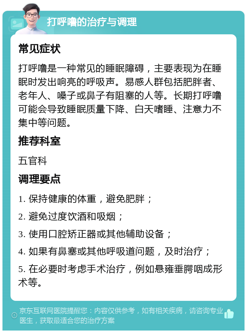 打呼噜的治疗与调理 常见症状 打呼噜是一种常见的睡眠障碍，主要表现为在睡眠时发出响亮的呼吸声。易感人群包括肥胖者、老年人、嗓子或鼻子有阻塞的人等。长期打呼噜可能会导致睡眠质量下降、白天嗜睡、注意力不集中等问题。 推荐科室 五官科 调理要点 1. 保持健康的体重，避免肥胖； 2. 避免过度饮酒和吸烟； 3. 使用口腔矫正器或其他辅助设备； 4. 如果有鼻塞或其他呼吸道问题，及时治疗； 5. 在必要时考虑手术治疗，例如悬雍垂腭咽成形术等。