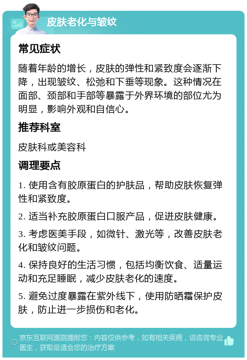 皮肤老化与皱纹 常见症状 随着年龄的增长，皮肤的弹性和紧致度会逐渐下降，出现皱纹、松弛和下垂等现象。这种情况在面部、颈部和手部等暴露于外界环境的部位尤为明显，影响外观和自信心。 推荐科室 皮肤科或美容科 调理要点 1. 使用含有胶原蛋白的护肤品，帮助皮肤恢复弹性和紧致度。 2. 适当补充胶原蛋白口服产品，促进皮肤健康。 3. 考虑医美手段，如微针、激光等，改善皮肤老化和皱纹问题。 4. 保持良好的生活习惯，包括均衡饮食、适量运动和充足睡眠，减少皮肤老化的速度。 5. 避免过度暴露在紫外线下，使用防晒霜保护皮肤，防止进一步损伤和老化。