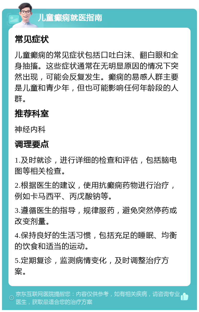 儿童癫痫就医指南 常见症状 儿童癫痫的常见症状包括口吐白沫、翻白眼和全身抽搐。这些症状通常在无明显原因的情况下突然出现，可能会反复发生。癫痫的易感人群主要是儿童和青少年，但也可能影响任何年龄段的人群。 推荐科室 神经内科 调理要点 1.及时就诊，进行详细的检查和评估，包括脑电图等相关检查。 2.根据医生的建议，使用抗癫痫药物进行治疗，例如卡马西平、丙戊酸钠等。 3.遵循医生的指导，规律服药，避免突然停药或改变剂量。 4.保持良好的生活习惯，包括充足的睡眠、均衡的饮食和适当的运动。 5.定期复诊，监测病情变化，及时调整治疗方案。