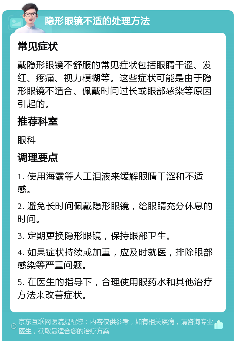 隐形眼镜不适的处理方法 常见症状 戴隐形眼镜不舒服的常见症状包括眼睛干涩、发红、疼痛、视力模糊等。这些症状可能是由于隐形眼镜不适合、佩戴时间过长或眼部感染等原因引起的。 推荐科室 眼科 调理要点 1. 使用海露等人工泪液来缓解眼睛干涩和不适感。 2. 避免长时间佩戴隐形眼镜，给眼睛充分休息的时间。 3. 定期更换隐形眼镜，保持眼部卫生。 4. 如果症状持续或加重，应及时就医，排除眼部感染等严重问题。 5. 在医生的指导下，合理使用眼药水和其他治疗方法来改善症状。