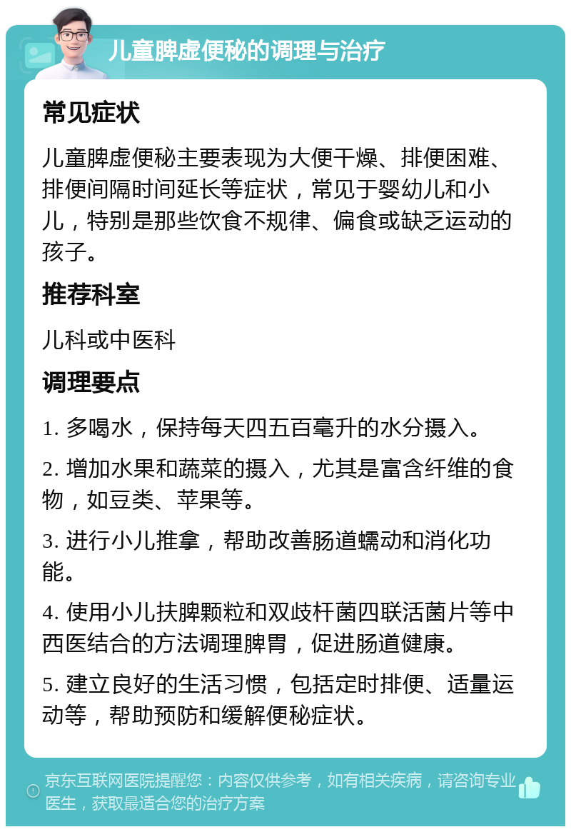 儿童脾虚便秘的调理与治疗 常见症状 儿童脾虚便秘主要表现为大便干燥、排便困难、排便间隔时间延长等症状，常见于婴幼儿和小儿，特别是那些饮食不规律、偏食或缺乏运动的孩子。 推荐科室 儿科或中医科 调理要点 1. 多喝水，保持每天四五百毫升的水分摄入。 2. 增加水果和蔬菜的摄入，尤其是富含纤维的食物，如豆类、苹果等。 3. 进行小儿推拿，帮助改善肠道蠕动和消化功能。 4. 使用小儿扶脾颗粒和双歧杆菌四联活菌片等中西医结合的方法调理脾胃，促进肠道健康。 5. 建立良好的生活习惯，包括定时排便、适量运动等，帮助预防和缓解便秘症状。