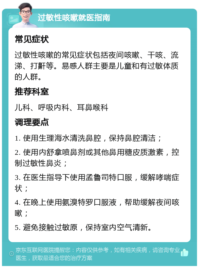 过敏性咳嗽就医指南 常见症状 过敏性咳嗽的常见症状包括夜间咳嗽、干咳、流涕、打鼾等。易感人群主要是儿童和有过敏体质的人群。 推荐科室 儿科、呼吸内科、耳鼻喉科 调理要点 1. 使用生理海水清洗鼻腔，保持鼻腔清洁； 2. 使用内舒拿喷鼻剂或其他鼻用糖皮质激素，控制过敏性鼻炎； 3. 在医生指导下使用孟鲁司特口服，缓解哮喘症状； 4. 在晚上使用氨溴特罗口服液，帮助缓解夜间咳嗽； 5. 避免接触过敏原，保持室内空气清新。