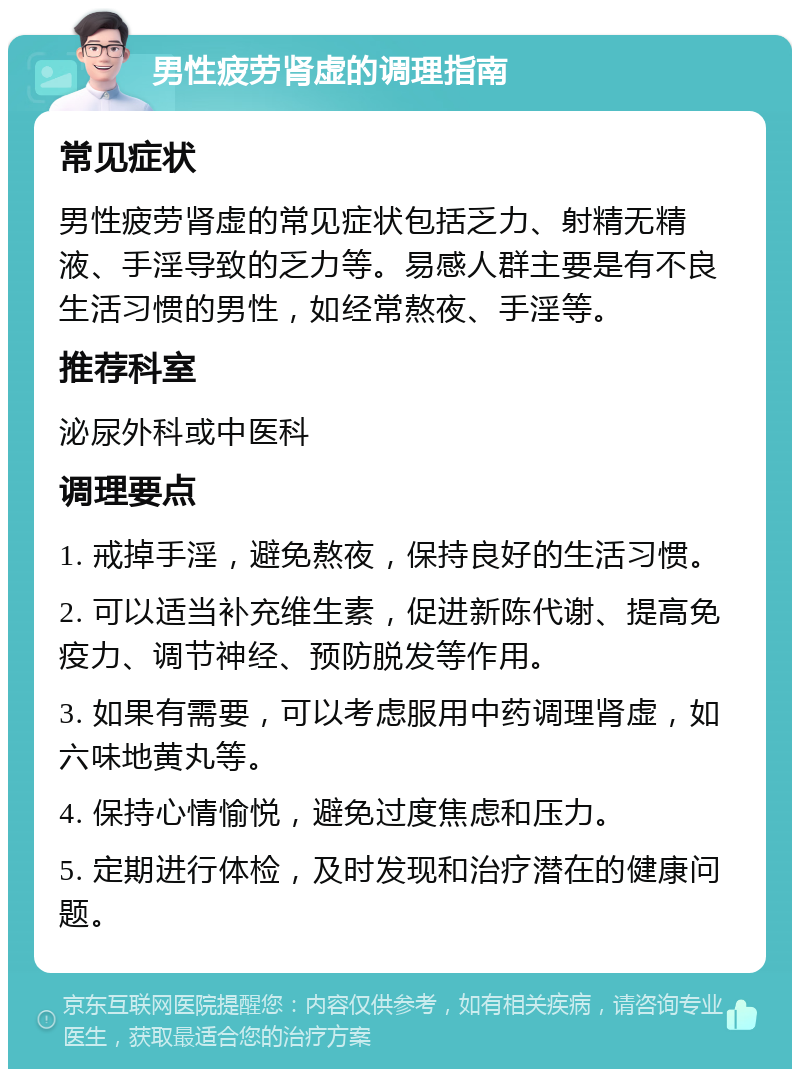 男性疲劳肾虚的调理指南 常见症状 男性疲劳肾虚的常见症状包括乏力、射精无精液、手淫导致的乏力等。易感人群主要是有不良生活习惯的男性，如经常熬夜、手淫等。 推荐科室 泌尿外科或中医科 调理要点 1. 戒掉手淫，避免熬夜，保持良好的生活习惯。 2. 可以适当补充维生素，促进新陈代谢、提高免疫力、调节神经、预防脱发等作用。 3. 如果有需要，可以考虑服用中药调理肾虚，如六味地黄丸等。 4. 保持心情愉悦，避免过度焦虑和压力。 5. 定期进行体检，及时发现和治疗潜在的健康问题。