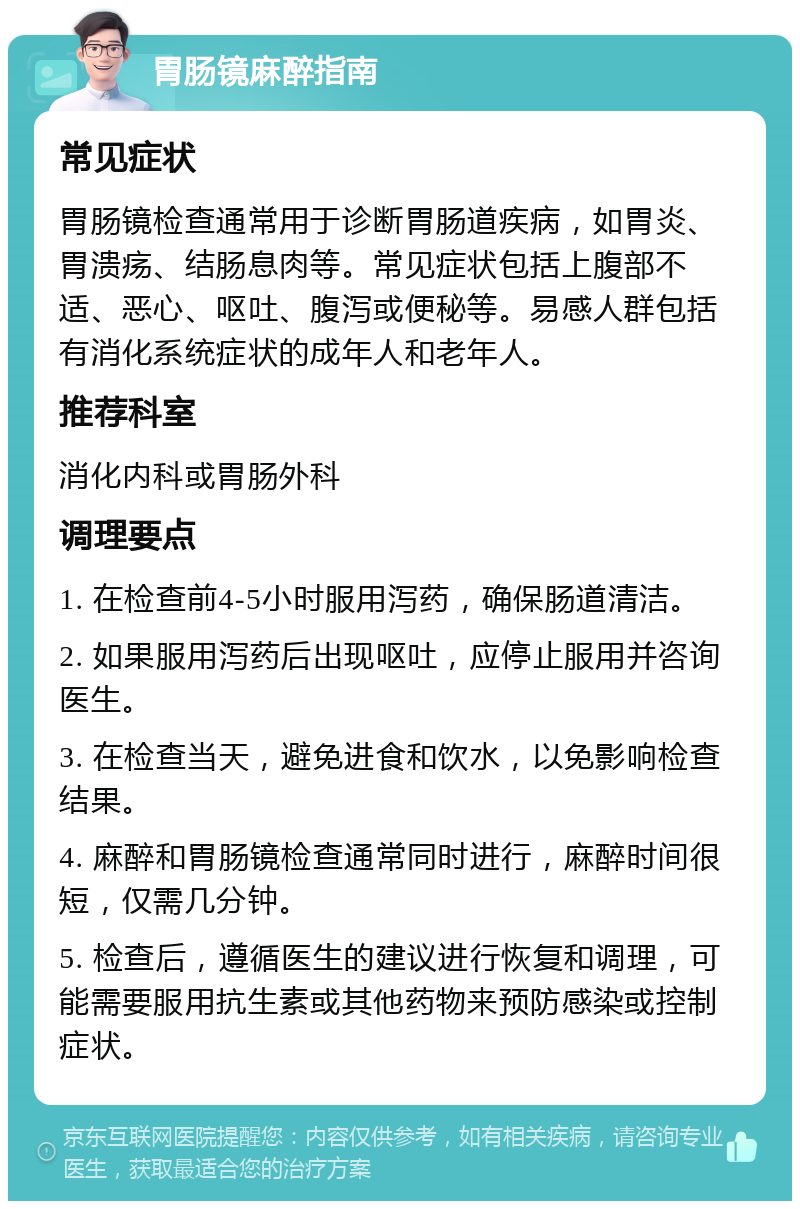 胃肠镜麻醉指南 常见症状 胃肠镜检查通常用于诊断胃肠道疾病，如胃炎、胃溃疡、结肠息肉等。常见症状包括上腹部不适、恶心、呕吐、腹泻或便秘等。易感人群包括有消化系统症状的成年人和老年人。 推荐科室 消化内科或胃肠外科 调理要点 1. 在检查前4-5小时服用泻药，确保肠道清洁。 2. 如果服用泻药后出现呕吐，应停止服用并咨询医生。 3. 在检查当天，避免进食和饮水，以免影响检查结果。 4. 麻醉和胃肠镜检查通常同时进行，麻醉时间很短，仅需几分钟。 5. 检查后，遵循医生的建议进行恢复和调理，可能需要服用抗生素或其他药物来预防感染或控制症状。