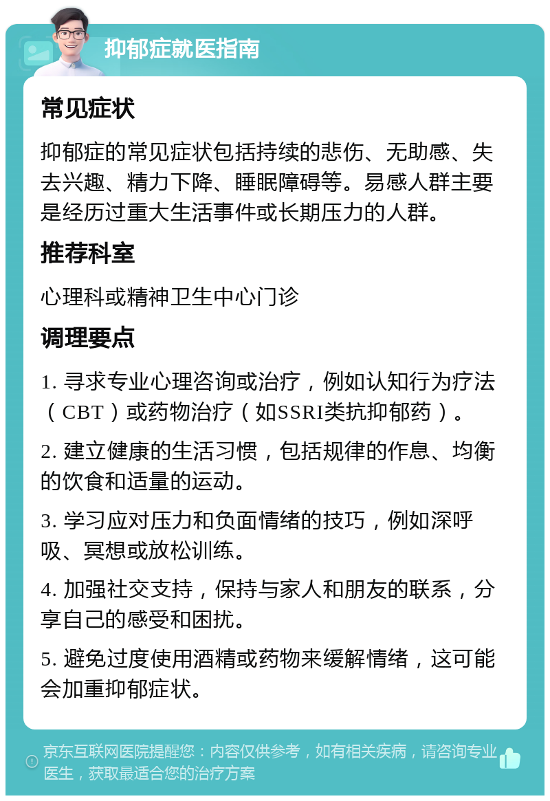 抑郁症就医指南 常见症状 抑郁症的常见症状包括持续的悲伤、无助感、失去兴趣、精力下降、睡眠障碍等。易感人群主要是经历过重大生活事件或长期压力的人群。 推荐科室 心理科或精神卫生中心门诊 调理要点 1. 寻求专业心理咨询或治疗，例如认知行为疗法（CBT）或药物治疗（如SSRI类抗抑郁药）。 2. 建立健康的生活习惯，包括规律的作息、均衡的饮食和适量的运动。 3. 学习应对压力和负面情绪的技巧，例如深呼吸、冥想或放松训练。 4. 加强社交支持，保持与家人和朋友的联系，分享自己的感受和困扰。 5. 避免过度使用酒精或药物来缓解情绪，这可能会加重抑郁症状。