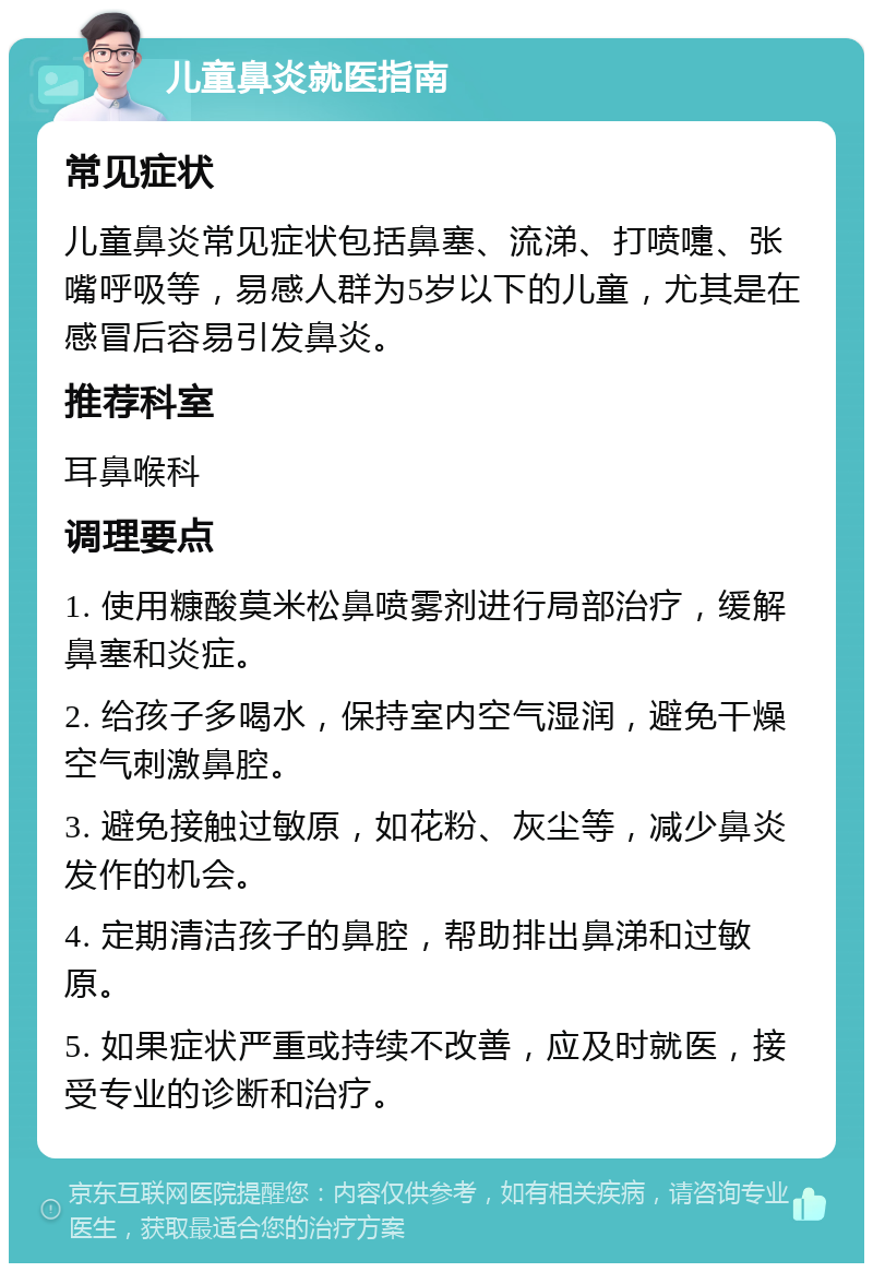 儿童鼻炎就医指南 常见症状 儿童鼻炎常见症状包括鼻塞、流涕、打喷嚏、张嘴呼吸等，易感人群为5岁以下的儿童，尤其是在感冒后容易引发鼻炎。 推荐科室 耳鼻喉科 调理要点 1. 使用糠酸莫米松鼻喷雾剂进行局部治疗，缓解鼻塞和炎症。 2. 给孩子多喝水，保持室内空气湿润，避免干燥空气刺激鼻腔。 3. 避免接触过敏原，如花粉、灰尘等，减少鼻炎发作的机会。 4. 定期清洁孩子的鼻腔，帮助排出鼻涕和过敏原。 5. 如果症状严重或持续不改善，应及时就医，接受专业的诊断和治疗。