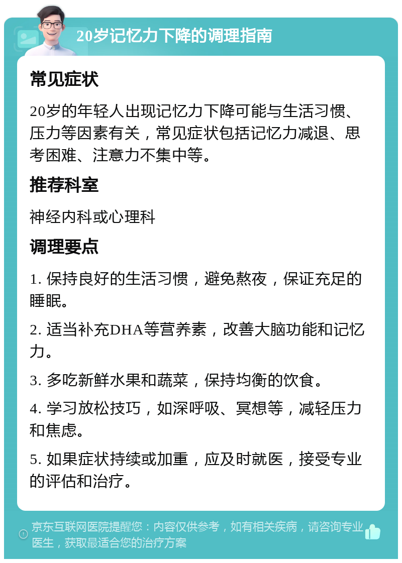 20岁记忆力下降的调理指南 常见症状 20岁的年轻人出现记忆力下降可能与生活习惯、压力等因素有关，常见症状包括记忆力减退、思考困难、注意力不集中等。 推荐科室 神经内科或心理科 调理要点 1. 保持良好的生活习惯，避免熬夜，保证充足的睡眠。 2. 适当补充DHA等营养素，改善大脑功能和记忆力。 3. 多吃新鲜水果和蔬菜，保持均衡的饮食。 4. 学习放松技巧，如深呼吸、冥想等，减轻压力和焦虑。 5. 如果症状持续或加重，应及时就医，接受专业的评估和治疗。