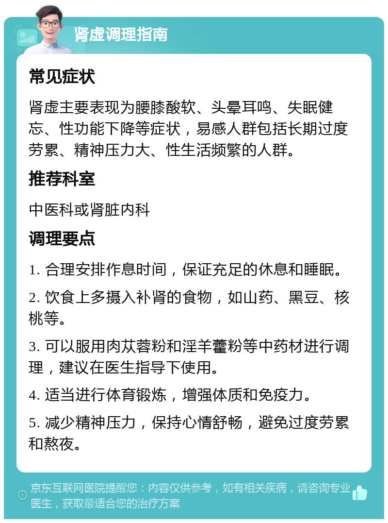 肾虚调理指南 常见症状 肾虚主要表现为腰膝酸软、头晕耳鸣、失眠健忘、性功能下降等症状，易感人群包括长期过度劳累、精神压力大、性生活频繁的人群。 推荐科室 中医科或肾脏内科 调理要点 1. 合理安排作息时间，保证充足的休息和睡眠。 2. 饮食上多摄入补肾的食物，如山药、黑豆、核桃等。 3. 可以服用肉苁蓉粉和淫羊藿粉等中药材进行调理，建议在医生指导下使用。 4. 适当进行体育锻炼，增强体质和免疫力。 5. 减少精神压力，保持心情舒畅，避免过度劳累和熬夜。