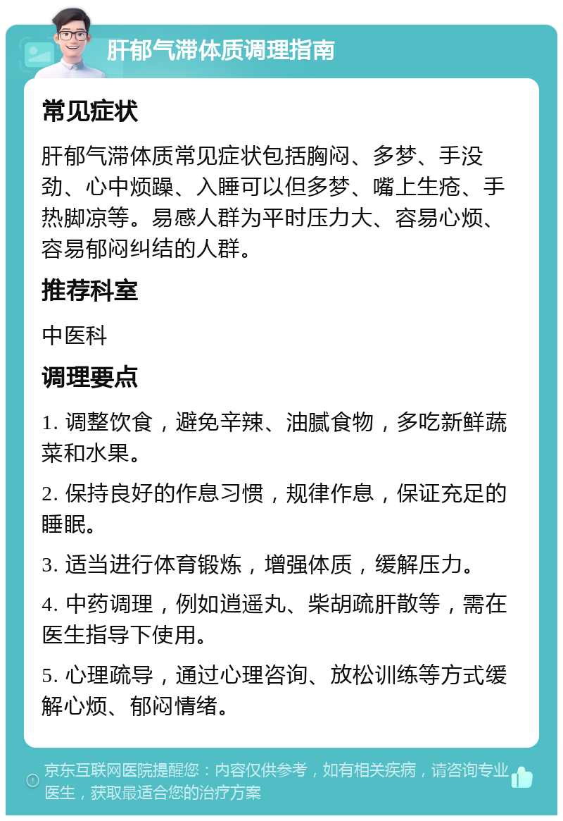 肝郁气滞体质调理指南 常见症状 肝郁气滞体质常见症状包括胸闷、多梦、手没劲、心中烦躁、入睡可以但多梦、嘴上生疮、手热脚凉等。易感人群为平时压力大、容易心烦、容易郁闷纠结的人群。 推荐科室 中医科 调理要点 1. 调整饮食，避免辛辣、油腻食物，多吃新鲜蔬菜和水果。 2. 保持良好的作息习惯，规律作息，保证充足的睡眠。 3. 适当进行体育锻炼，增强体质，缓解压力。 4. 中药调理，例如逍遥丸、柴胡疏肝散等，需在医生指导下使用。 5. 心理疏导，通过心理咨询、放松训练等方式缓解心烦、郁闷情绪。