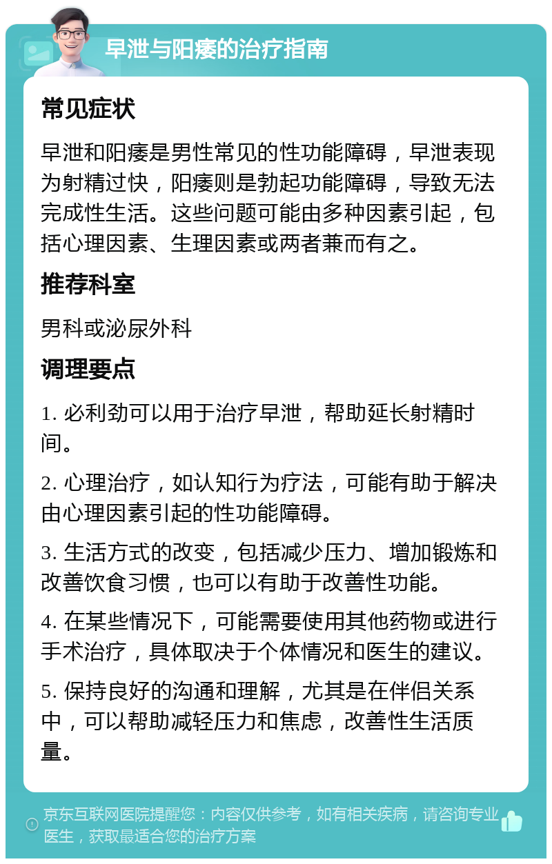 早泄与阳痿的治疗指南 常见症状 早泄和阳痿是男性常见的性功能障碍，早泄表现为射精过快，阳痿则是勃起功能障碍，导致无法完成性生活。这些问题可能由多种因素引起，包括心理因素、生理因素或两者兼而有之。 推荐科室 男科或泌尿外科 调理要点 1. 必利劲可以用于治疗早泄，帮助延长射精时间。 2. 心理治疗，如认知行为疗法，可能有助于解决由心理因素引起的性功能障碍。 3. 生活方式的改变，包括减少压力、增加锻炼和改善饮食习惯，也可以有助于改善性功能。 4. 在某些情况下，可能需要使用其他药物或进行手术治疗，具体取决于个体情况和医生的建议。 5. 保持良好的沟通和理解，尤其是在伴侣关系中，可以帮助减轻压力和焦虑，改善性生活质量。