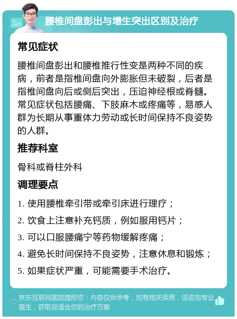 腰椎间盘彭出与增生突出区别及治疗 常见症状 腰椎间盘彭出和腰椎推行性变是两种不同的疾病，前者是指椎间盘向外膨胀但未破裂，后者是指椎间盘向后或侧后突出，压迫神经根或脊髓。常见症状包括腰痛、下肢麻木或疼痛等，易感人群为长期从事重体力劳动或长时间保持不良姿势的人群。 推荐科室 骨科或脊柱外科 调理要点 1. 使用腰椎牵引带或牵引床进行理疗； 2. 饮食上注意补充钙质，例如服用钙片； 3. 可以口服腰痛宁等药物缓解疼痛； 4. 避免长时间保持不良姿势，注意休息和锻炼； 5. 如果症状严重，可能需要手术治疗。