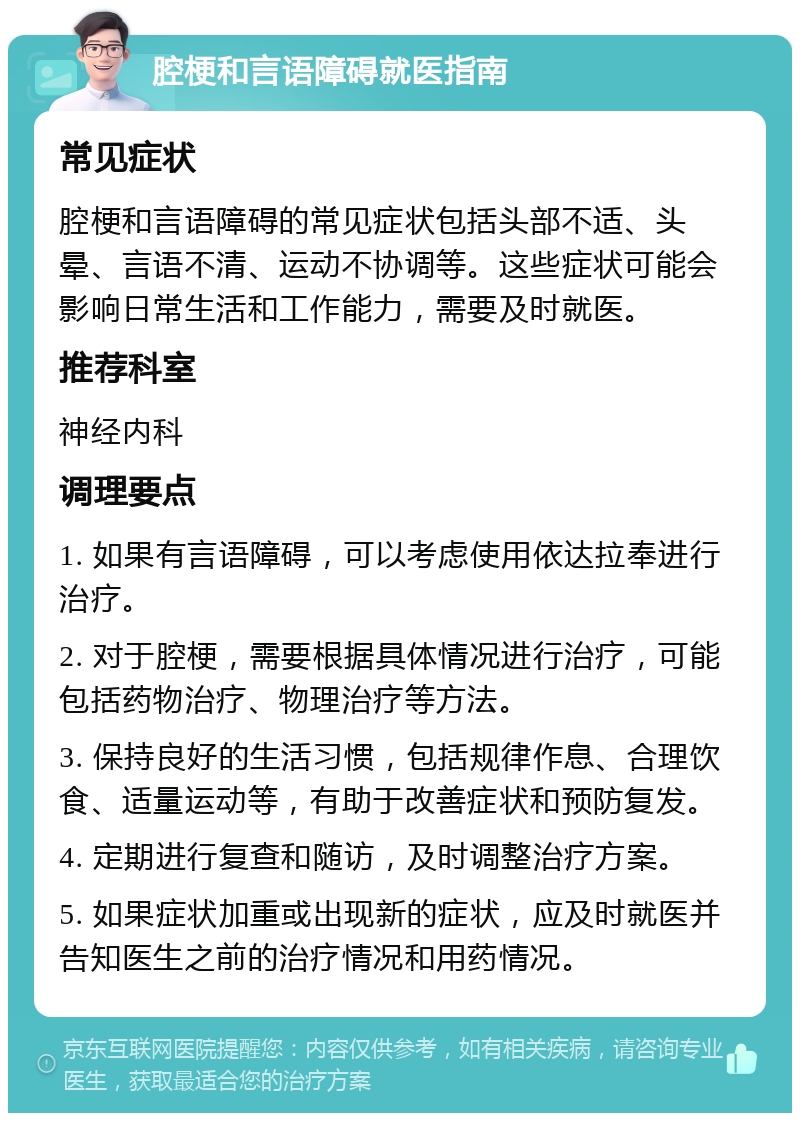 腔梗和言语障碍就医指南 常见症状 腔梗和言语障碍的常见症状包括头部不适、头晕、言语不清、运动不协调等。这些症状可能会影响日常生活和工作能力，需要及时就医。 推荐科室 神经内科 调理要点 1. 如果有言语障碍，可以考虑使用依达拉奉进行治疗。 2. 对于腔梗，需要根据具体情况进行治疗，可能包括药物治疗、物理治疗等方法。 3. 保持良好的生活习惯，包括规律作息、合理饮食、适量运动等，有助于改善症状和预防复发。 4. 定期进行复查和随访，及时调整治疗方案。 5. 如果症状加重或出现新的症状，应及时就医并告知医生之前的治疗情况和用药情况。