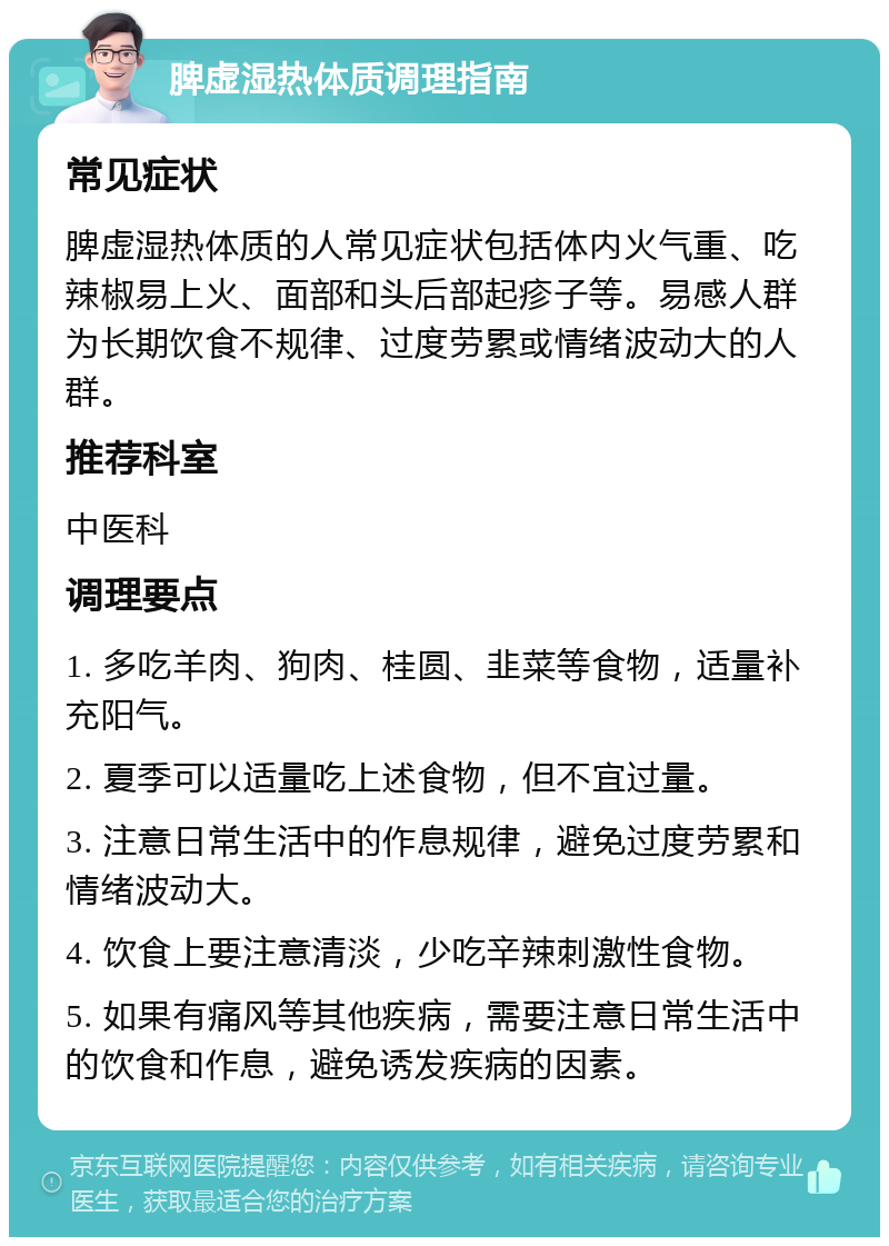 脾虚湿热体质调理指南 常见症状 脾虚湿热体质的人常见症状包括体内火气重、吃辣椒易上火、面部和头后部起疹子等。易感人群为长期饮食不规律、过度劳累或情绪波动大的人群。 推荐科室 中医科 调理要点 1. 多吃羊肉、狗肉、桂圆、韭菜等食物，适量补充阳气。 2. 夏季可以适量吃上述食物，但不宜过量。 3. 注意日常生活中的作息规律，避免过度劳累和情绪波动大。 4. 饮食上要注意清淡，少吃辛辣刺激性食物。 5. 如果有痛风等其他疾病，需要注意日常生活中的饮食和作息，避免诱发疾病的因素。