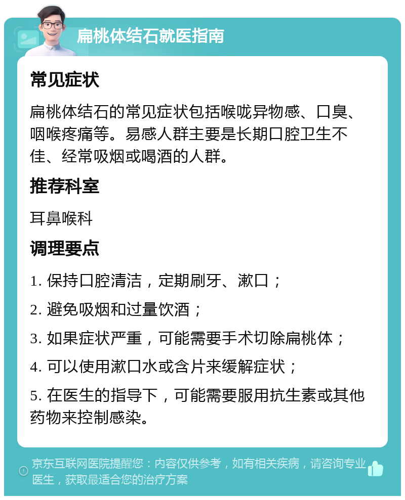 扁桃体结石就医指南 常见症状 扁桃体结石的常见症状包括喉咙异物感、口臭、咽喉疼痛等。易感人群主要是长期口腔卫生不佳、经常吸烟或喝酒的人群。 推荐科室 耳鼻喉科 调理要点 1. 保持口腔清洁，定期刷牙、漱口； 2. 避免吸烟和过量饮酒； 3. 如果症状严重，可能需要手术切除扁桃体； 4. 可以使用漱口水或含片来缓解症状； 5. 在医生的指导下，可能需要服用抗生素或其他药物来控制感染。