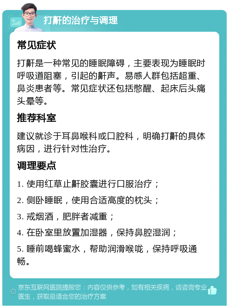 打鼾的治疗与调理 常见症状 打鼾是一种常见的睡眠障碍，主要表现为睡眠时呼吸道阻塞，引起的鼾声。易感人群包括超重、鼻炎患者等。常见症状还包括憋醒、起床后头痛头晕等。 推荐科室 建议就诊于耳鼻喉科或口腔科，明确打鼾的具体病因，进行针对性治疗。 调理要点 1. 使用红草止鼾胶囊进行口服治疗； 2. 侧卧睡眠，使用合适高度的枕头； 3. 戒烟酒，肥胖者减重； 4. 在卧室里放置加湿器，保持鼻腔湿润； 5. 睡前喝蜂蜜水，帮助润滑喉咙，保持呼吸通畅。