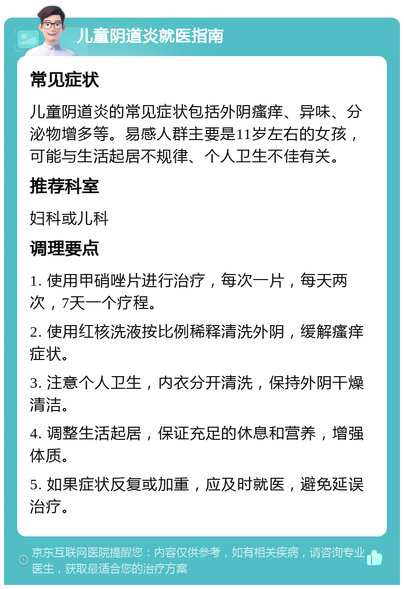 儿童阴道炎就医指南 常见症状 儿童阴道炎的常见症状包括外阴瘙痒、异味、分泌物增多等。易感人群主要是11岁左右的女孩，可能与生活起居不规律、个人卫生不佳有关。 推荐科室 妇科或儿科 调理要点 1. 使用甲硝唑片进行治疗，每次一片，每天两次，7天一个疗程。 2. 使用红核洗液按比例稀释清洗外阴，缓解瘙痒症状。 3. 注意个人卫生，内衣分开清洗，保持外阴干燥清洁。 4. 调整生活起居，保证充足的休息和营养，增强体质。 5. 如果症状反复或加重，应及时就医，避免延误治疗。