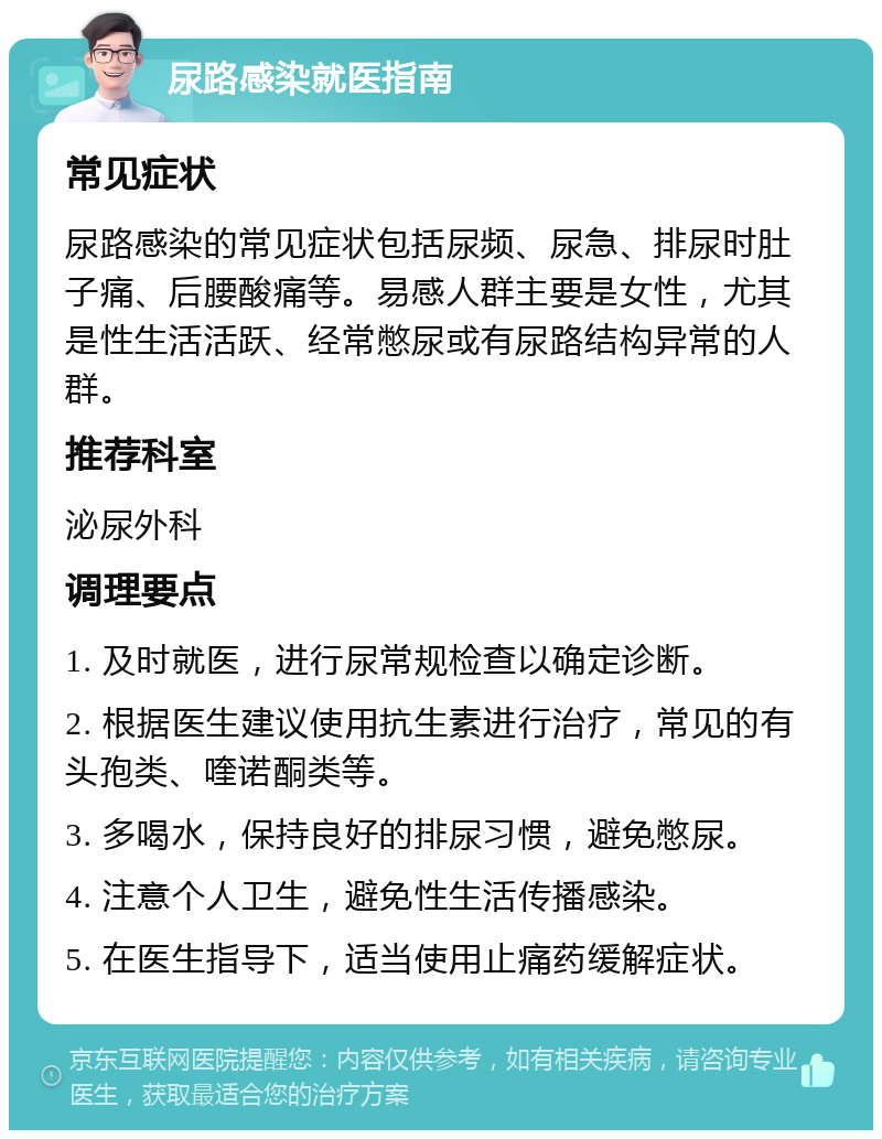 尿路感染就医指南 常见症状 尿路感染的常见症状包括尿频、尿急、排尿时肚子痛、后腰酸痛等。易感人群主要是女性，尤其是性生活活跃、经常憋尿或有尿路结构异常的人群。 推荐科室 泌尿外科 调理要点 1. 及时就医，进行尿常规检查以确定诊断。 2. 根据医生建议使用抗生素进行治疗，常见的有头孢类、喹诺酮类等。 3. 多喝水，保持良好的排尿习惯，避免憋尿。 4. 注意个人卫生，避免性生活传播感染。 5. 在医生指导下，适当使用止痛药缓解症状。