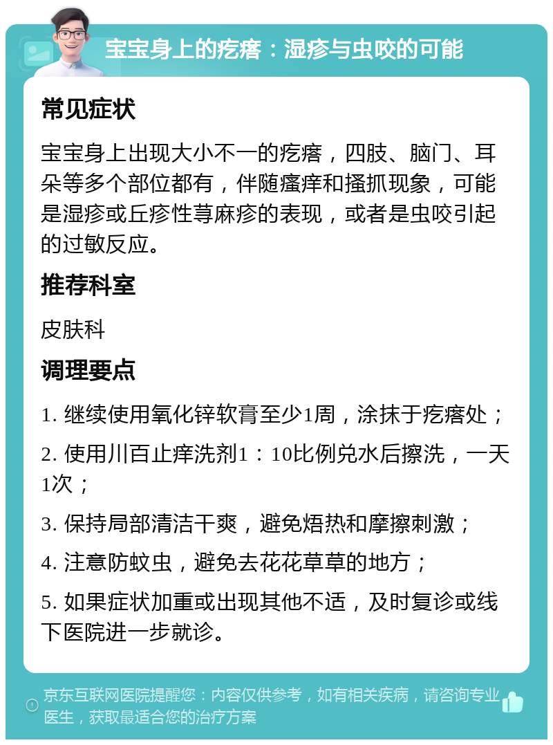 宝宝身上的疙瘩：湿疹与虫咬的可能 常见症状 宝宝身上出现大小不一的疙瘩，四肢、脑门、耳朵等多个部位都有，伴随瘙痒和搔抓现象，可能是湿疹或丘疹性荨麻疹的表现，或者是虫咬引起的过敏反应。 推荐科室 皮肤科 调理要点 1. 继续使用氧化锌软膏至少1周，涂抹于疙瘩处； 2. 使用川百止痒洗剂1：10比例兑水后擦洗，一天1次； 3. 保持局部清洁干爽，避免焐热和摩擦刺激； 4. 注意防蚊虫，避免去花花草草的地方； 5. 如果症状加重或出现其他不适，及时复诊或线下医院进一步就诊。