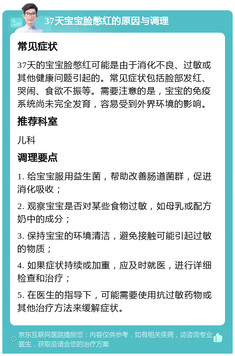 37天宝宝脸憋红的原因与调理 常见症状 37天的宝宝脸憋红可能是由于消化不良、过敏或其他健康问题引起的。常见症状包括脸部发红、哭闹、食欲不振等。需要注意的是，宝宝的免疫系统尚未完全发育，容易受到外界环境的影响。 推荐科室 儿科 调理要点 1. 给宝宝服用益生菌，帮助改善肠道菌群，促进消化吸收； 2. 观察宝宝是否对某些食物过敏，如母乳或配方奶中的成分； 3. 保持宝宝的环境清洁，避免接触可能引起过敏的物质； 4. 如果症状持续或加重，应及时就医，进行详细检查和治疗； 5. 在医生的指导下，可能需要使用抗过敏药物或其他治疗方法来缓解症状。