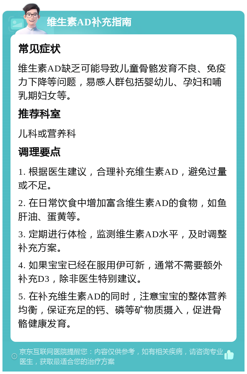 维生素AD补充指南 常见症状 维生素AD缺乏可能导致儿童骨骼发育不良、免疫力下降等问题，易感人群包括婴幼儿、孕妇和哺乳期妇女等。 推荐科室 儿科或营养科 调理要点 1. 根据医生建议，合理补充维生素AD，避免过量或不足。 2. 在日常饮食中增加富含维生素AD的食物，如鱼肝油、蛋黄等。 3. 定期进行体检，监测维生素AD水平，及时调整补充方案。 4. 如果宝宝已经在服用伊可新，通常不需要额外补充D3，除非医生特别建议。 5. 在补充维生素AD的同时，注意宝宝的整体营养均衡，保证充足的钙、磷等矿物质摄入，促进骨骼健康发育。