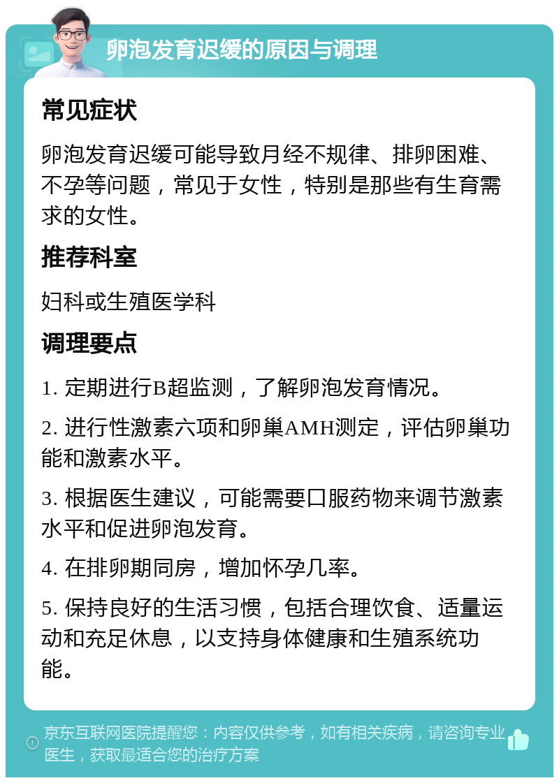 卵泡发育迟缓的原因与调理 常见症状 卵泡发育迟缓可能导致月经不规律、排卵困难、不孕等问题，常见于女性，特别是那些有生育需求的女性。 推荐科室 妇科或生殖医学科 调理要点 1. 定期进行B超监测，了解卵泡发育情况。 2. 进行性激素六项和卵巢AMH测定，评估卵巢功能和激素水平。 3. 根据医生建议，可能需要口服药物来调节激素水平和促进卵泡发育。 4. 在排卵期同房，增加怀孕几率。 5. 保持良好的生活习惯，包括合理饮食、适量运动和充足休息，以支持身体健康和生殖系统功能。