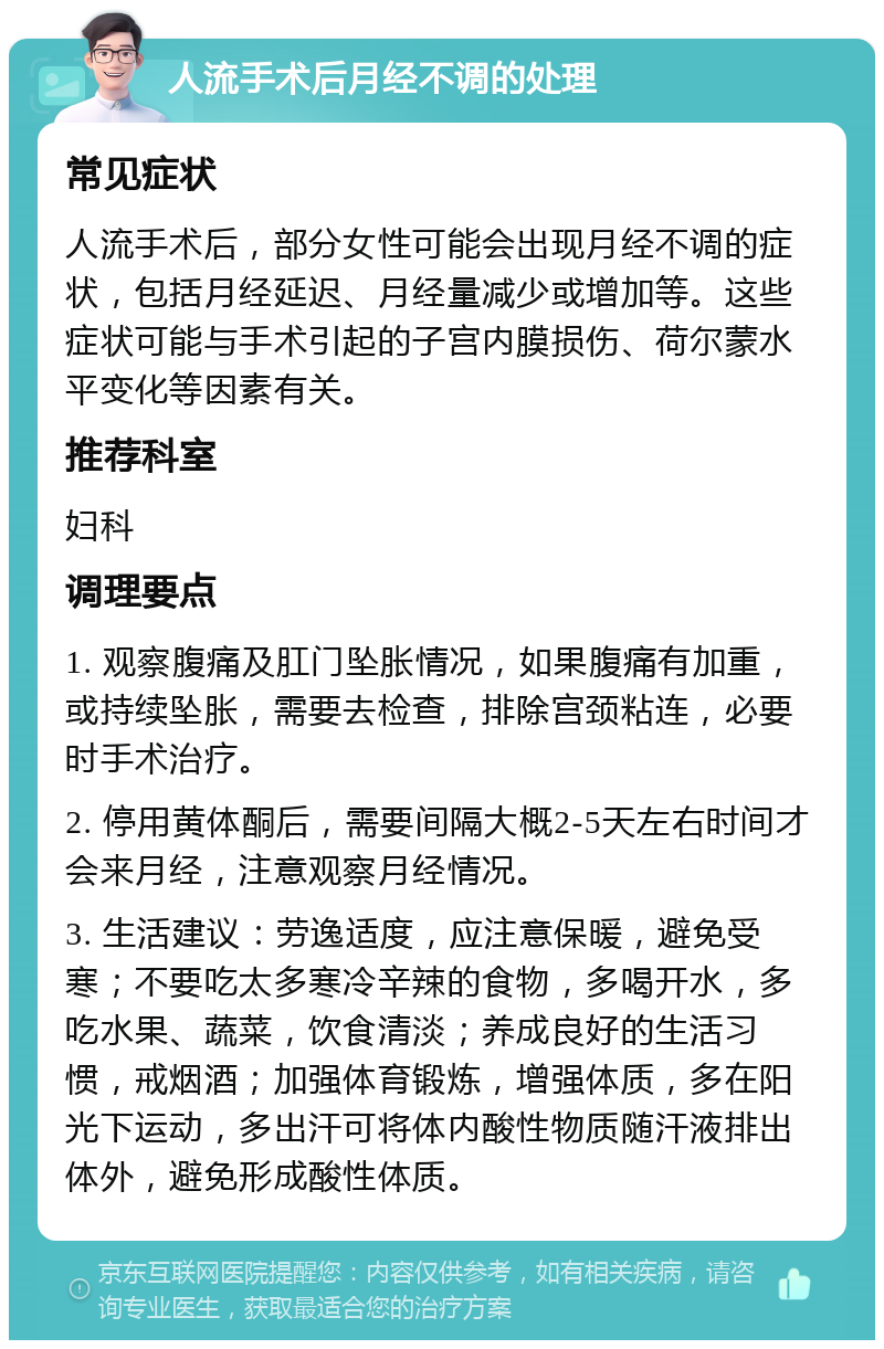 人流手术后月经不调的处理 常见症状 人流手术后，部分女性可能会出现月经不调的症状，包括月经延迟、月经量减少或增加等。这些症状可能与手术引起的子宫内膜损伤、荷尔蒙水平变化等因素有关。 推荐科室 妇科 调理要点 1. 观察腹痛及肛门坠胀情况，如果腹痛有加重，或持续坠胀，需要去检查，排除宫颈粘连，必要时手术治疗。 2. 停用黄体酮后，需要间隔大概2-5天左右时间才会来月经，注意观察月经情况。 3. 生活建议：劳逸适度，应注意保暖，避免受寒；不要吃太多寒冷辛辣的食物，多喝开水，多吃水果、蔬菜，饮食清淡；养成良好的生活习惯，戒烟酒；加强体育锻炼，增强体质，多在阳光下运动，多出汗可将体内酸性物质随汗液排出体外，避免形成酸性体质。