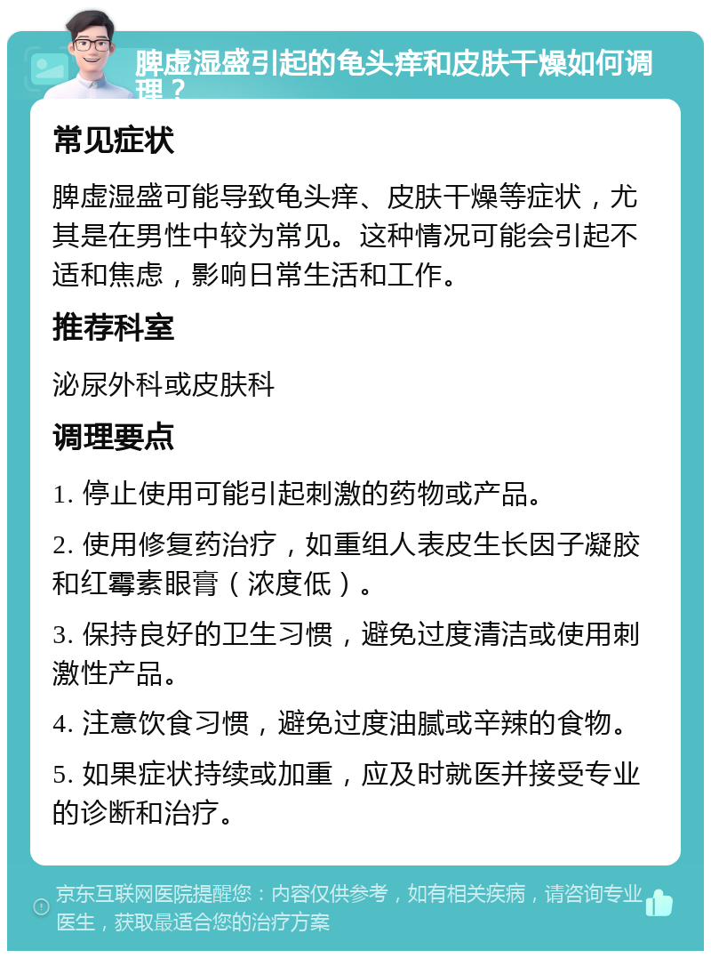 脾虚湿盛引起的龟头痒和皮肤干燥如何调理？ 常见症状 脾虚湿盛可能导致龟头痒、皮肤干燥等症状，尤其是在男性中较为常见。这种情况可能会引起不适和焦虑，影响日常生活和工作。 推荐科室 泌尿外科或皮肤科 调理要点 1. 停止使用可能引起刺激的药物或产品。 2. 使用修复药治疗，如重组人表皮生长因子凝胶和红霉素眼膏（浓度低）。 3. 保持良好的卫生习惯，避免过度清洁或使用刺激性产品。 4. 注意饮食习惯，避免过度油腻或辛辣的食物。 5. 如果症状持续或加重，应及时就医并接受专业的诊断和治疗。