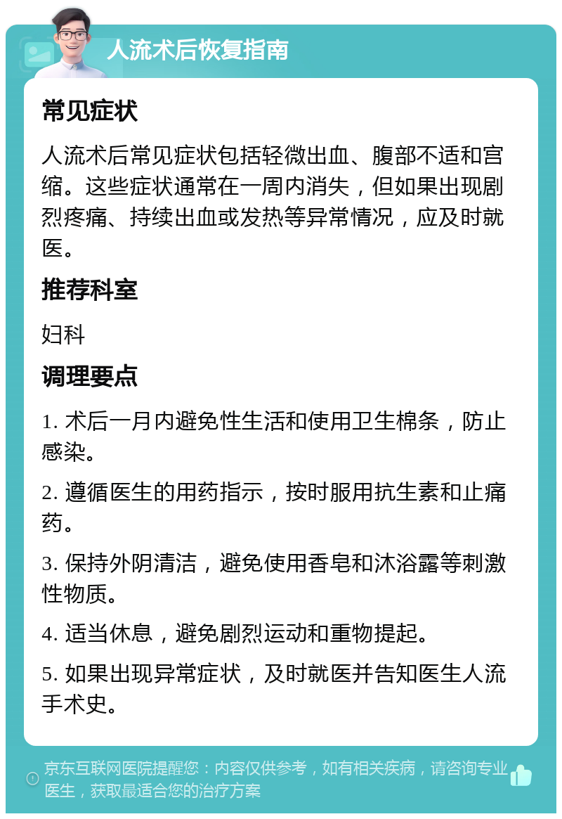 人流术后恢复指南 常见症状 人流术后常见症状包括轻微出血、腹部不适和宫缩。这些症状通常在一周内消失，但如果出现剧烈疼痛、持续出血或发热等异常情况，应及时就医。 推荐科室 妇科 调理要点 1. 术后一月内避免性生活和使用卫生棉条，防止感染。 2. 遵循医生的用药指示，按时服用抗生素和止痛药。 3. 保持外阴清洁，避免使用香皂和沐浴露等刺激性物质。 4. 适当休息，避免剧烈运动和重物提起。 5. 如果出现异常症状，及时就医并告知医生人流手术史。