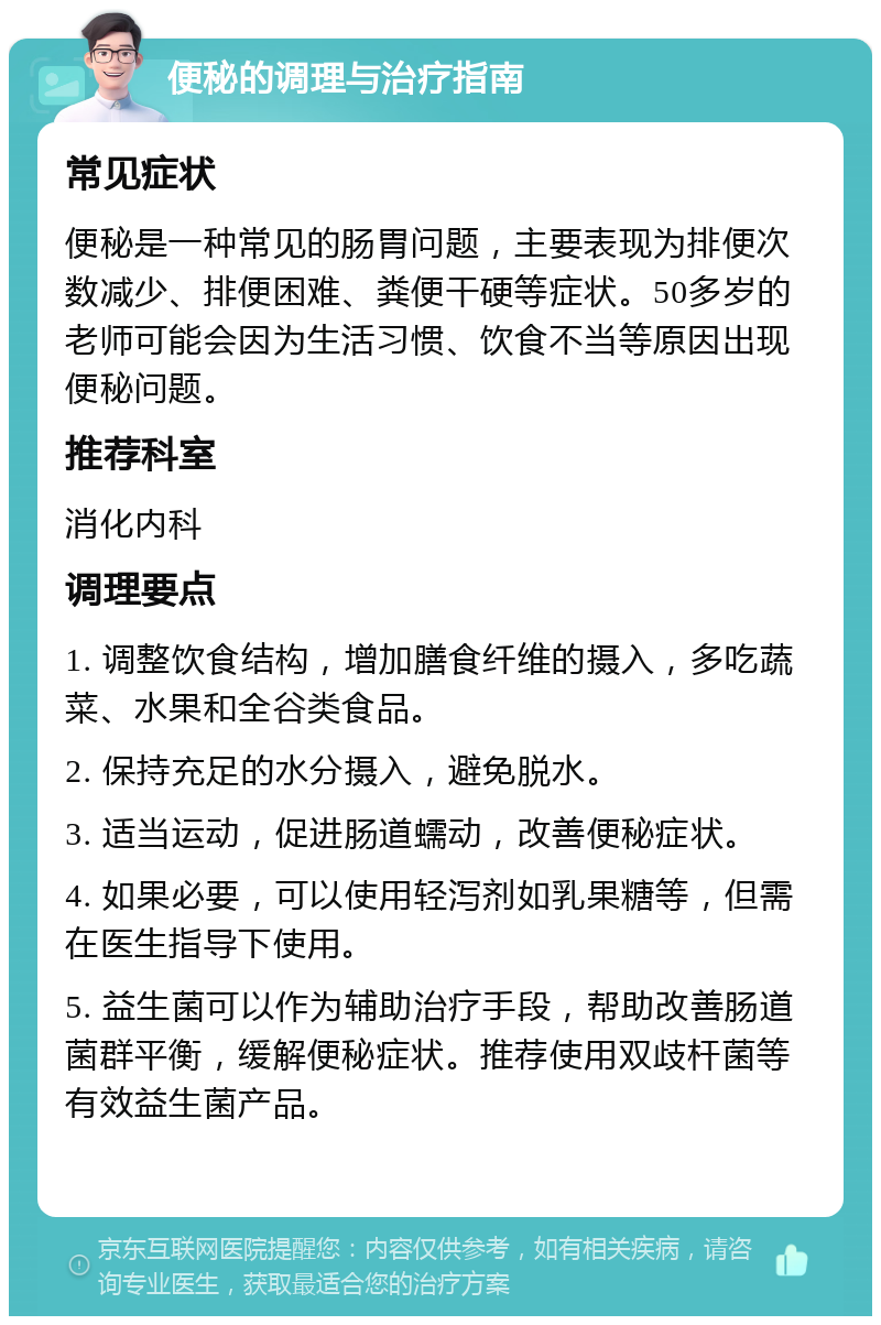 便秘的调理与治疗指南 常见症状 便秘是一种常见的肠胃问题，主要表现为排便次数减少、排便困难、粪便干硬等症状。50多岁的老师可能会因为生活习惯、饮食不当等原因出现便秘问题。 推荐科室 消化内科 调理要点 1. 调整饮食结构，增加膳食纤维的摄入，多吃蔬菜、水果和全谷类食品。 2. 保持充足的水分摄入，避免脱水。 3. 适当运动，促进肠道蠕动，改善便秘症状。 4. 如果必要，可以使用轻泻剂如乳果糖等，但需在医生指导下使用。 5. 益生菌可以作为辅助治疗手段，帮助改善肠道菌群平衡，缓解便秘症状。推荐使用双歧杆菌等有效益生菌产品。