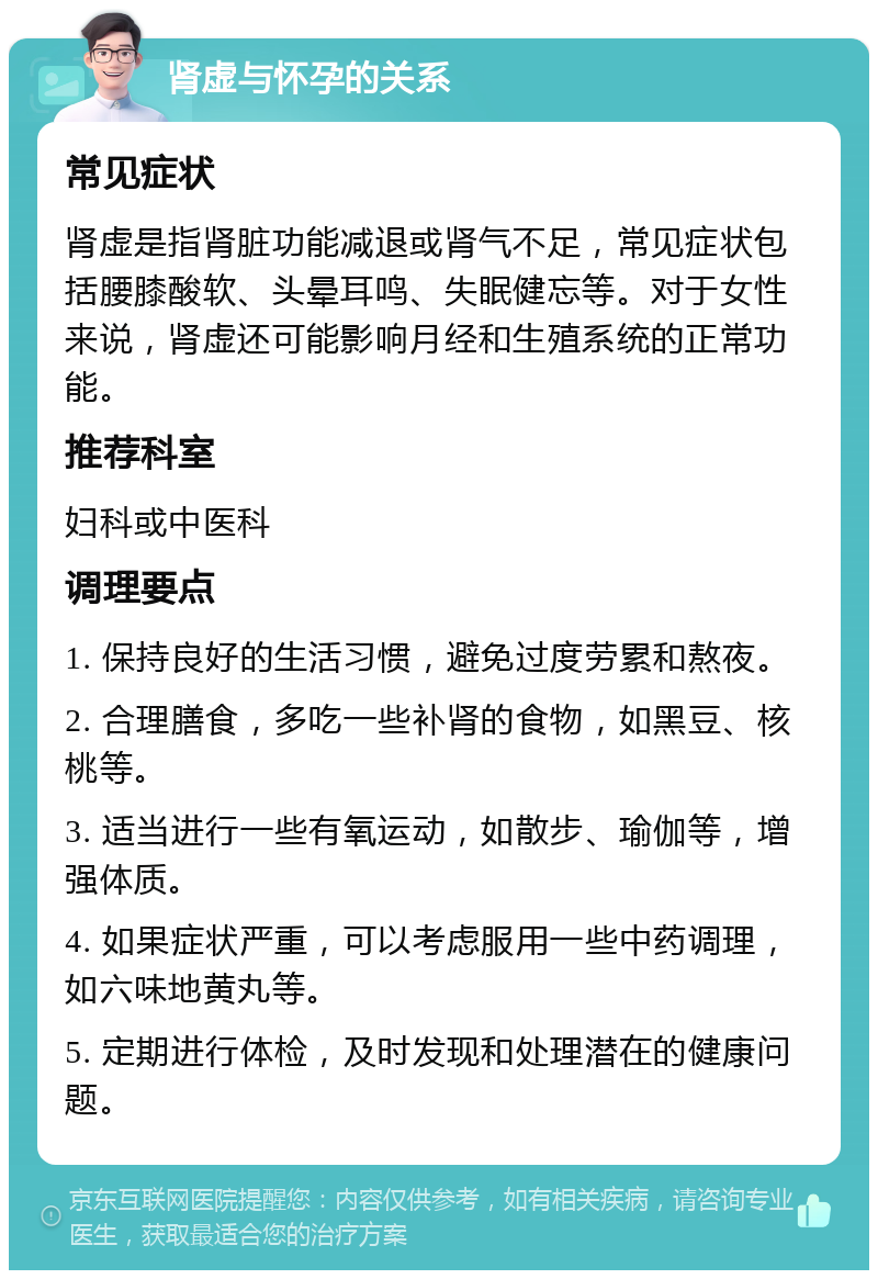 肾虚与怀孕的关系 常见症状 肾虚是指肾脏功能减退或肾气不足，常见症状包括腰膝酸软、头晕耳鸣、失眠健忘等。对于女性来说，肾虚还可能影响月经和生殖系统的正常功能。 推荐科室 妇科或中医科 调理要点 1. 保持良好的生活习惯，避免过度劳累和熬夜。 2. 合理膳食，多吃一些补肾的食物，如黑豆、核桃等。 3. 适当进行一些有氧运动，如散步、瑜伽等，增强体质。 4. 如果症状严重，可以考虑服用一些中药调理，如六味地黄丸等。 5. 定期进行体检，及时发现和处理潜在的健康问题。