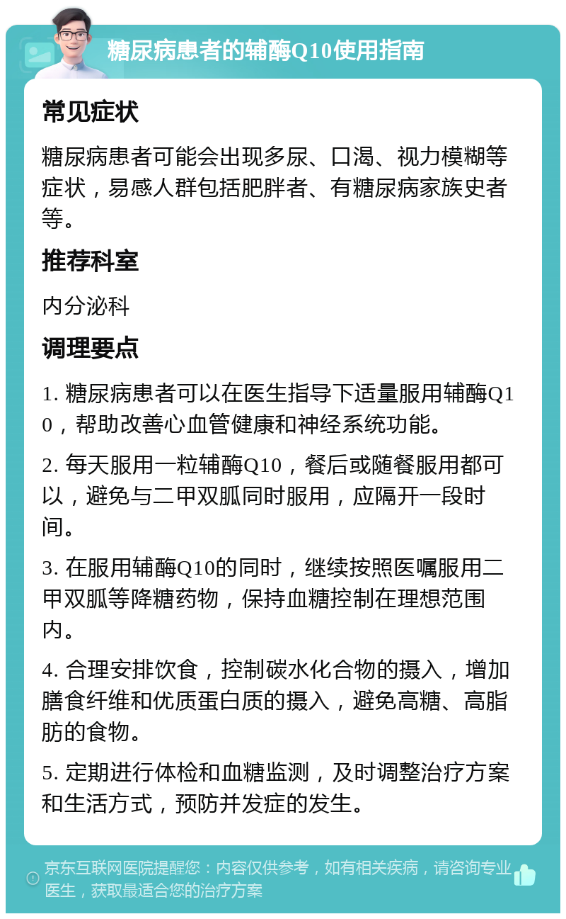 糖尿病患者的辅酶Q10使用指南 常见症状 糖尿病患者可能会出现多尿、口渴、视力模糊等症状，易感人群包括肥胖者、有糖尿病家族史者等。 推荐科室 内分泌科 调理要点 1. 糖尿病患者可以在医生指导下适量服用辅酶Q10，帮助改善心血管健康和神经系统功能。 2. 每天服用一粒辅酶Q10，餐后或随餐服用都可以，避免与二甲双胍同时服用，应隔开一段时间。 3. 在服用辅酶Q10的同时，继续按照医嘱服用二甲双胍等降糖药物，保持血糖控制在理想范围内。 4. 合理安排饮食，控制碳水化合物的摄入，增加膳食纤维和优质蛋白质的摄入，避免高糖、高脂肪的食物。 5. 定期进行体检和血糖监测，及时调整治疗方案和生活方式，预防并发症的发生。