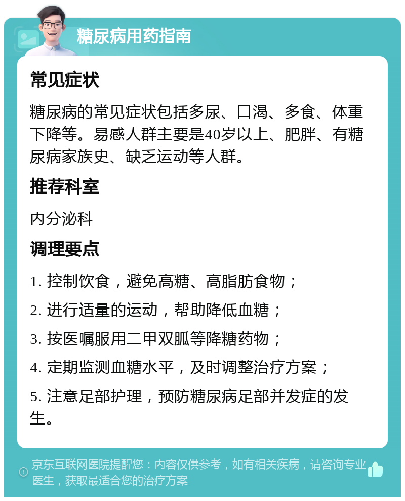 糖尿病用药指南 常见症状 糖尿病的常见症状包括多尿、口渴、多食、体重下降等。易感人群主要是40岁以上、肥胖、有糖尿病家族史、缺乏运动等人群。 推荐科室 内分泌科 调理要点 1. 控制饮食，避免高糖、高脂肪食物； 2. 进行适量的运动，帮助降低血糖； 3. 按医嘱服用二甲双胍等降糖药物； 4. 定期监测血糖水平，及时调整治疗方案； 5. 注意足部护理，预防糖尿病足部并发症的发生。