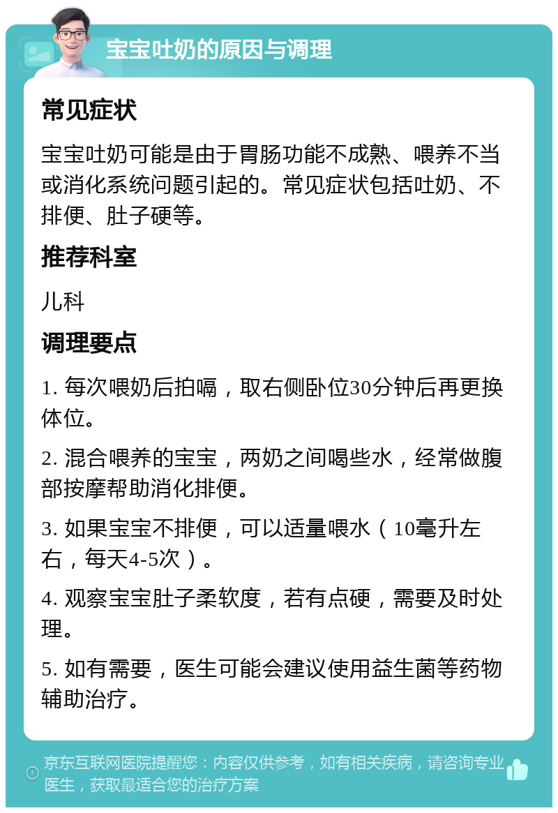 宝宝吐奶的原因与调理 常见症状 宝宝吐奶可能是由于胃肠功能不成熟、喂养不当或消化系统问题引起的。常见症状包括吐奶、不排便、肚子硬等。 推荐科室 儿科 调理要点 1. 每次喂奶后拍嗝，取右侧卧位30分钟后再更换体位。 2. 混合喂养的宝宝，两奶之间喝些水，经常做腹部按摩帮助消化排便。 3. 如果宝宝不排便，可以适量喂水（10毫升左右，每天4-5次）。 4. 观察宝宝肚子柔软度，若有点硬，需要及时处理。 5. 如有需要，医生可能会建议使用益生菌等药物辅助治疗。