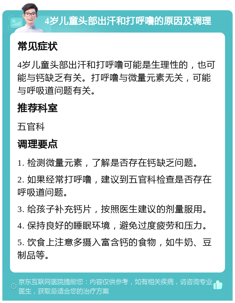 4岁儿童头部出汗和打呼噜的原因及调理 常见症状 4岁儿童头部出汗和打呼噜可能是生理性的，也可能与钙缺乏有关。打呼噜与微量元素无关，可能与呼吸道问题有关。 推荐科室 五官科 调理要点 1. 检测微量元素，了解是否存在钙缺乏问题。 2. 如果经常打呼噜，建议到五官科检查是否存在呼吸道问题。 3. 给孩子补充钙片，按照医生建议的剂量服用。 4. 保持良好的睡眠环境，避免过度疲劳和压力。 5. 饮食上注意多摄入富含钙的食物，如牛奶、豆制品等。