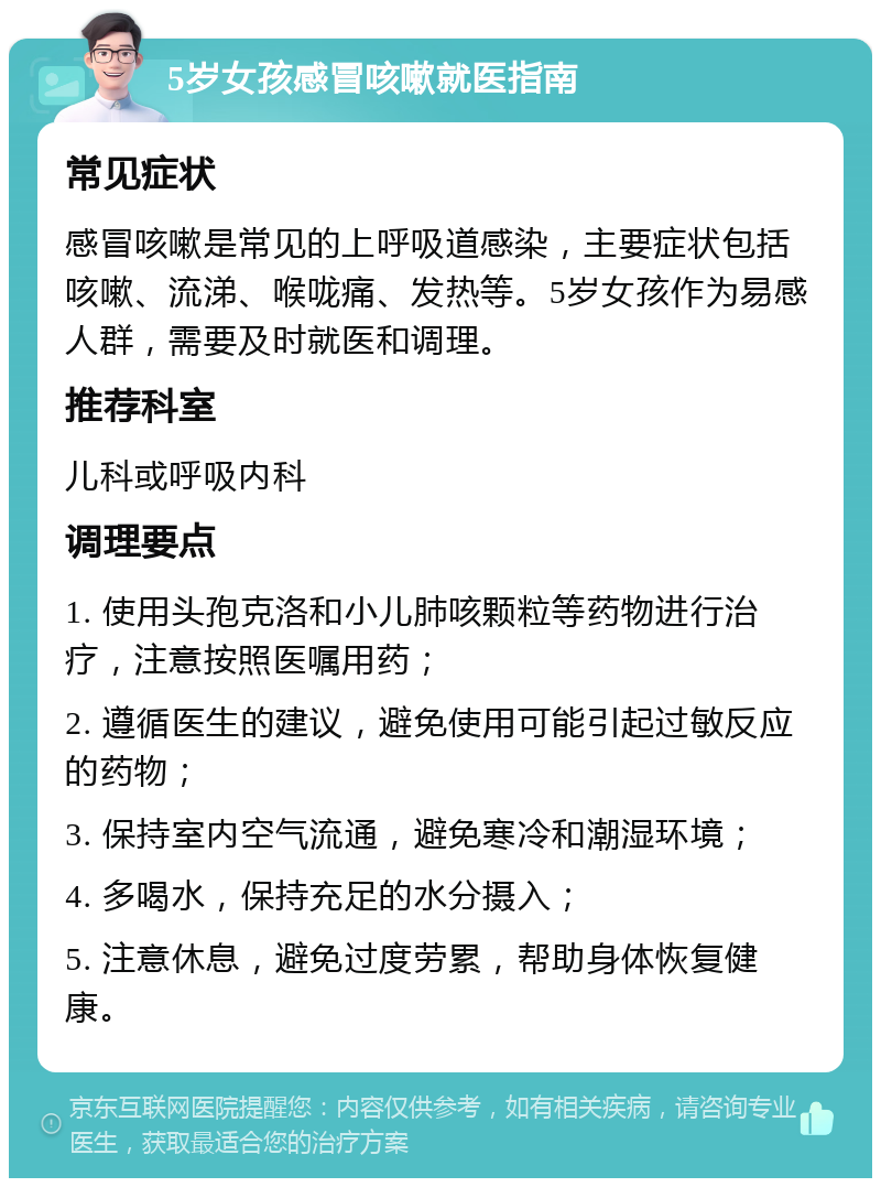 5岁女孩感冒咳嗽就医指南 常见症状 感冒咳嗽是常见的上呼吸道感染，主要症状包括咳嗽、流涕、喉咙痛、发热等。5岁女孩作为易感人群，需要及时就医和调理。 推荐科室 儿科或呼吸内科 调理要点 1. 使用头孢克洛和小儿肺咳颗粒等药物进行治疗，注意按照医嘱用药； 2. 遵循医生的建议，避免使用可能引起过敏反应的药物； 3. 保持室内空气流通，避免寒冷和潮湿环境； 4. 多喝水，保持充足的水分摄入； 5. 注意休息，避免过度劳累，帮助身体恢复健康。