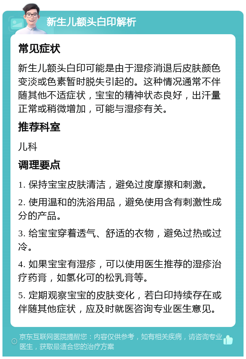 新生儿额头白印解析 常见症状 新生儿额头白印可能是由于湿疹消退后皮肤颜色变淡或色素暂时脱失引起的。这种情况通常不伴随其他不适症状，宝宝的精神状态良好，出汗量正常或稍微增加，可能与湿疹有关。 推荐科室 儿科 调理要点 1. 保持宝宝皮肤清洁，避免过度摩擦和刺激。 2. 使用温和的洗浴用品，避免使用含有刺激性成分的产品。 3. 给宝宝穿着透气、舒适的衣物，避免过热或过冷。 4. 如果宝宝有湿疹，可以使用医生推荐的湿疹治疗药膏，如氢化可的松乳膏等。 5. 定期观察宝宝的皮肤变化，若白印持续存在或伴随其他症状，应及时就医咨询专业医生意见。