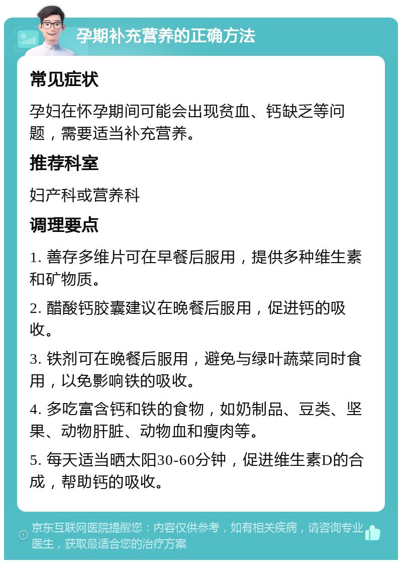 孕期补充营养的正确方法 常见症状 孕妇在怀孕期间可能会出现贫血、钙缺乏等问题，需要适当补充营养。 推荐科室 妇产科或营养科 调理要点 1. 善存多维片可在早餐后服用，提供多种维生素和矿物质。 2. 醋酸钙胶囊建议在晚餐后服用，促进钙的吸收。 3. 铁剂可在晚餐后服用，避免与绿叶蔬菜同时食用，以免影响铁的吸收。 4. 多吃富含钙和铁的食物，如奶制品、豆类、坚果、动物肝脏、动物血和瘦肉等。 5. 每天适当晒太阳30-60分钟，促进维生素D的合成，帮助钙的吸收。