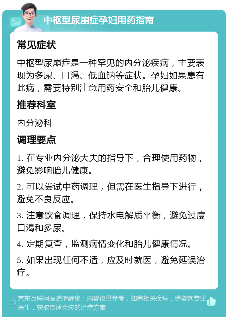 中枢型尿崩症孕妇用药指南 常见症状 中枢型尿崩症是一种罕见的内分泌疾病，主要表现为多尿、口渴、低血钠等症状。孕妇如果患有此病，需要特别注意用药安全和胎儿健康。 推荐科室 内分泌科 调理要点 1. 在专业内分泌大夫的指导下，合理使用药物，避免影响胎儿健康。 2. 可以尝试中药调理，但需在医生指导下进行，避免不良反应。 3. 注意饮食调理，保持水电解质平衡，避免过度口渴和多尿。 4. 定期复查，监测病情变化和胎儿健康情况。 5. 如果出现任何不适，应及时就医，避免延误治疗。