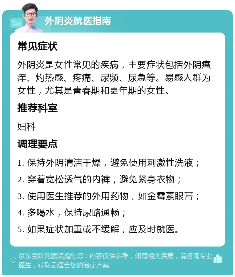 外阴炎就医指南 常见症状 外阴炎是女性常见的疾病，主要症状包括外阴瘙痒、灼热感、疼痛、尿频、尿急等。易感人群为女性，尤其是青春期和更年期的女性。 推荐科室 妇科 调理要点 1. 保持外阴清洁干燥，避免使用刺激性洗液； 2. 穿着宽松透气的内裤，避免紧身衣物； 3. 使用医生推荐的外用药物，如金霉素眼膏； 4. 多喝水，保持尿路通畅； 5. 如果症状加重或不缓解，应及时就医。