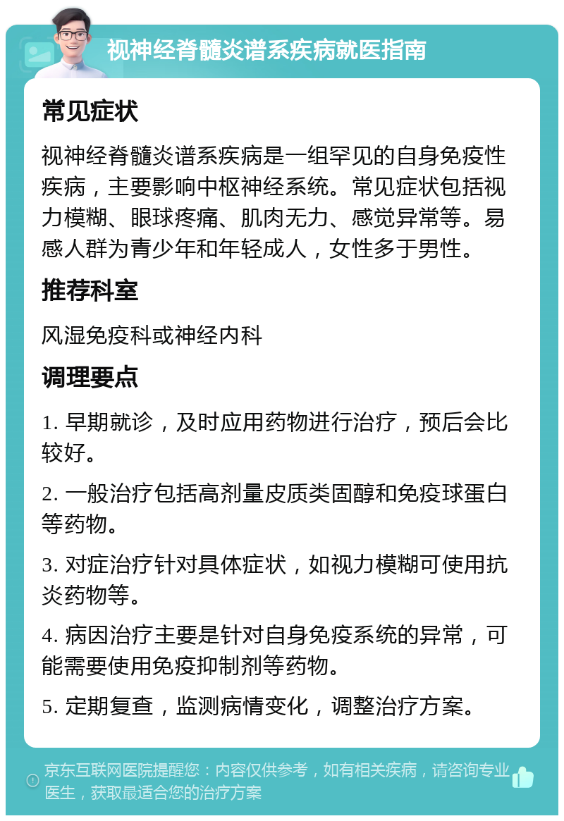 视神经脊髓炎谱系疾病就医指南 常见症状 视神经脊髓炎谱系疾病是一组罕见的自身免疫性疾病，主要影响中枢神经系统。常见症状包括视力模糊、眼球疼痛、肌肉无力、感觉异常等。易感人群为青少年和年轻成人，女性多于男性。 推荐科室 风湿免疫科或神经内科 调理要点 1. 早期就诊，及时应用药物进行治疗，预后会比较好。 2. 一般治疗包括高剂量皮质类固醇和免疫球蛋白等药物。 3. 对症治疗针对具体症状，如视力模糊可使用抗炎药物等。 4. 病因治疗主要是针对自身免疫系统的异常，可能需要使用免疫抑制剂等药物。 5. 定期复查，监测病情变化，调整治疗方案。