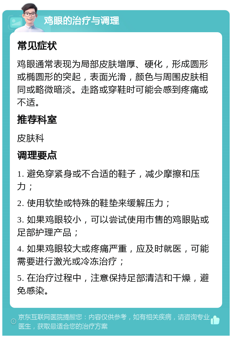 鸡眼的治疗与调理 常见症状 鸡眼通常表现为局部皮肤增厚、硬化，形成圆形或椭圆形的突起，表面光滑，颜色与周围皮肤相同或略微暗淡。走路或穿鞋时可能会感到疼痛或不适。 推荐科室 皮肤科 调理要点 1. 避免穿紧身或不合适的鞋子，减少摩擦和压力； 2. 使用软垫或特殊的鞋垫来缓解压力； 3. 如果鸡眼较小，可以尝试使用市售的鸡眼贴或足部护理产品； 4. 如果鸡眼较大或疼痛严重，应及时就医，可能需要进行激光或冷冻治疗； 5. 在治疗过程中，注意保持足部清洁和干燥，避免感染。